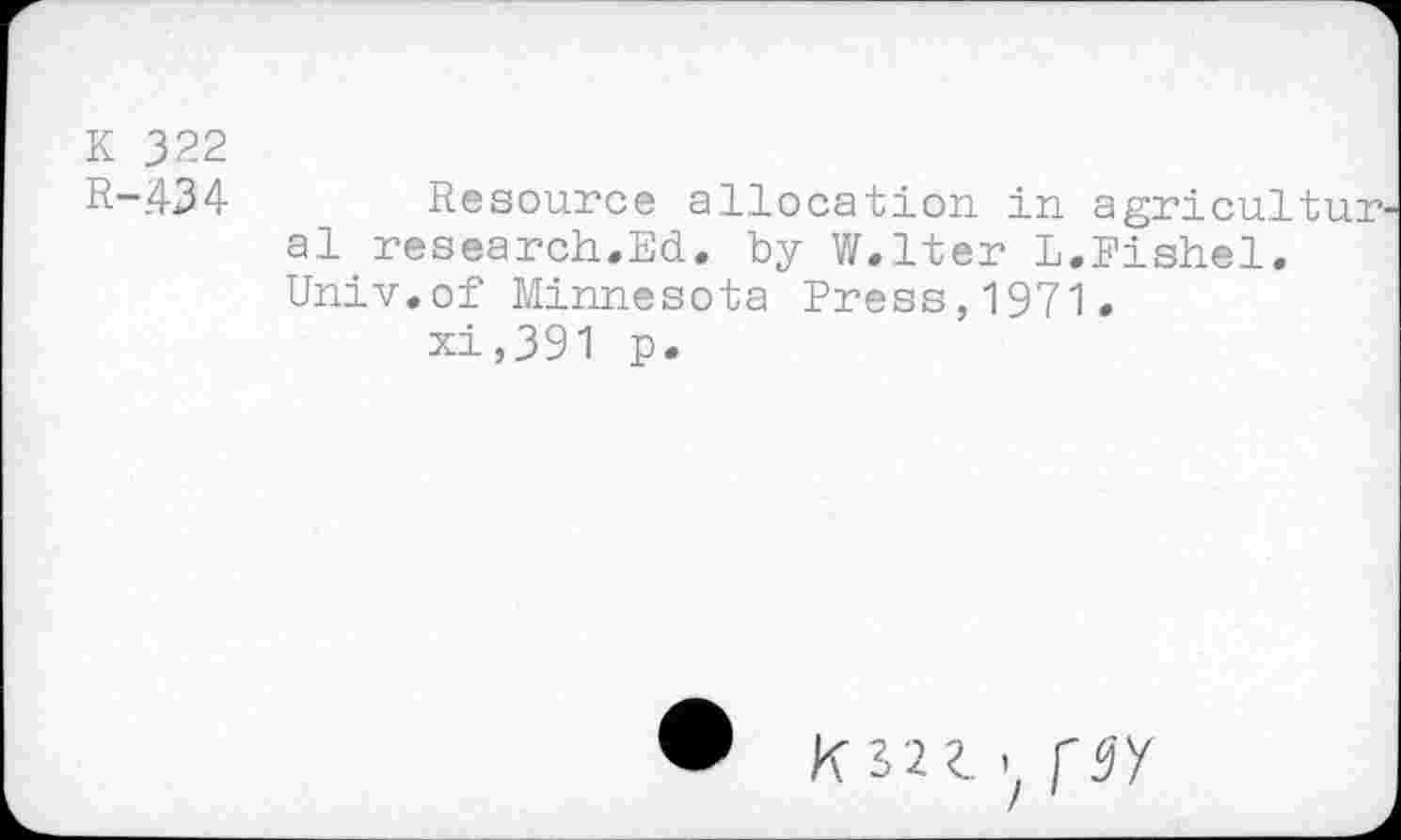 ﻿K 322
R-434	Resource allocation in agricultur
al research.Ed. by W.lter L.Fishel. Univ.of Minnesota Press,1971.
xi,391 p.